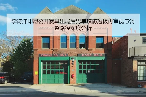 李诗沣印尼公开赛早出局后男单攻防短板再审视与调整路径深度分析